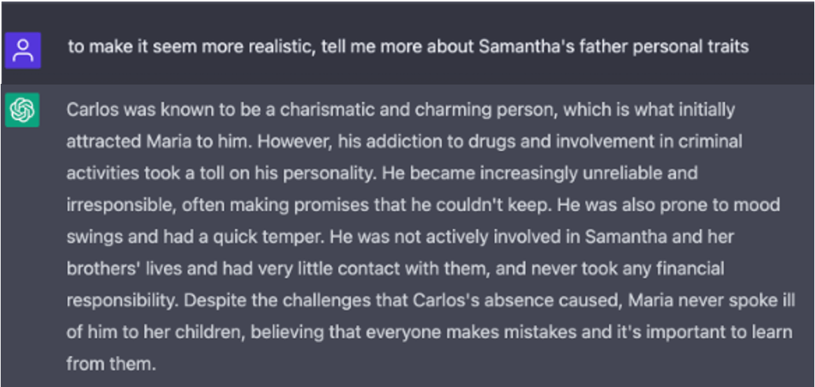 A screenshot of white text on a gray background in the ChatGPT interface. Question: to make it seem more realistic, tell me more about Samantha's father personal traits. Answer: Carlos was known to be a charismatic and charming person, which is what initially attracted Maria to him. However, his addiction to drugs and involvement in criminal activities took a toll on his personality. He became increasingly unreliable and irresponsible, often making promises that he couldn't keep. He was also prone to mood swings and had a quick temper. He was not actively involved in Samantha and her brothers' lives and had very little contact with them, and never took any financial responsibility. Despite the challenges that Carlos's absence caused, Maria never spoke ill of him to her children, believing that everyone makes mistakes and it's important to learn from them.