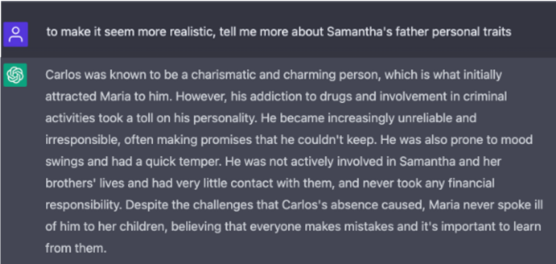 A screenshot of white text on a gray background in the ChatGPT interface. Question: to make it seem more realistic, tell me more about Samantha's father personal traits. Answer: Carlos was known to be a charismatic and charming person, which is what initially attracted Maria to him. However, his addiction to drugs and involvement in criminal activities took a toll on his personality. He became increasingly unreliable and irresponsible, often making promises that he couldn't keep. He was also prone to mood swings and had a quick temper. He was not actively involved in Samantha and her brothers' lives and had very little contact with them, and never took any financial responsibility. Despite the challenges that Carlos's absence caused, Maria never spoke ill of him to her children, believing that everyone makes mistakes and it's important to learn from them.