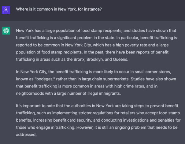 A screenshot of white text on a gray background in the ChatGPT interface. Question: Where is it common in New York, for instance? Answer: New York has a large population of food stamp recipients, and studies have shown that benefit trafficking is a significant problem in the state. In particular, benefit trafficking is reported to be common in New York City, which has a high poverty rate and a large population of food stamp recipients. In the past, there have been reports of benefit trafficking in areas such as the Bronx, Brooklyn, and Queens. In New York City, the benefit trafficking is more likely to occur in small corner stores, known as "bodegas," rather than in large chain supermarkets. Studies have also shown that benefit trafficking is more common in areas with high crime rates, and in neighborhoods with a large number of illegal immigrants. It's important to note that the authorities in New York are taking steps to prevent benefit trafficking, such as implementing stricter regulations for retailers who accept food stamp benefits, increasing benefit card security, and conducting investigations and penalties for those who engage in trafficking. However, it is still an ongoing problem that needs to be addressed.